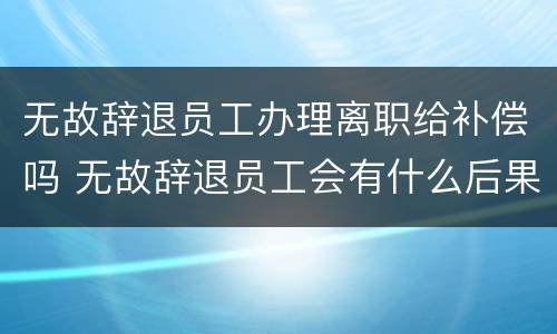 无故辞退员工办理离职给补偿吗 无故辞退员工会有什么后果