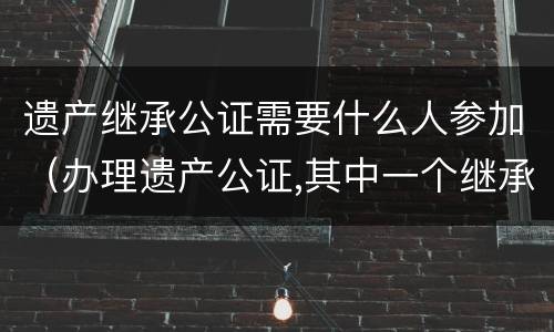 遗产继承公证需要什么人参加（办理遗产公证,其中一个继承人不能到现场）