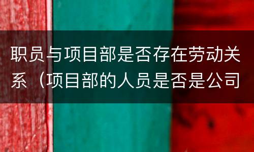 职员与项目部是否存在劳动关系（项目部的人员是否是公司的员工）