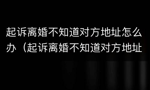 起诉离婚不知道对方地址怎么办（起诉离婚不知道对方地址怎么办手续）