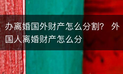 办离婚国外财产怎么分割？ 外国人离婚财产怎么分