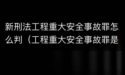新刑法工程重大安全事故罪怎么判（工程重大安全事故罪是什么犯罪）