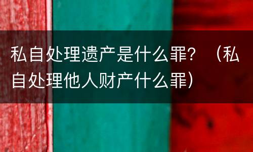 私自处理遗产是什么罪？（私自处理他人财产什么罪）