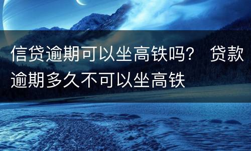 信贷逾期可以坐高铁吗？ 贷款逾期多久不可以坐高铁