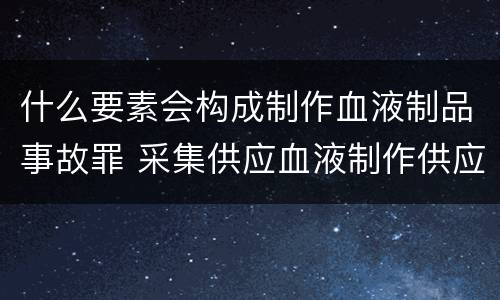 什么要素会构成制作血液制品事故罪 采集供应血液制作供应血液制品事故罪