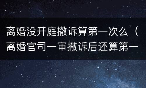 离婚没开庭撤诉算第一次么（离婚官司一审撤诉后还算第一次开庭吗）