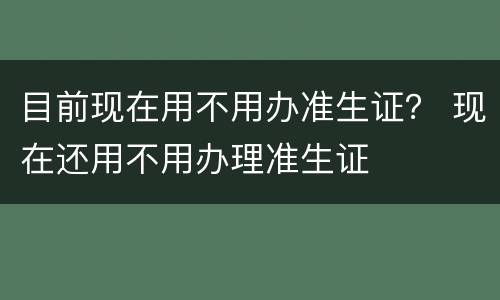 目前现在用不用办准生证？ 现在还用不用办理准生证