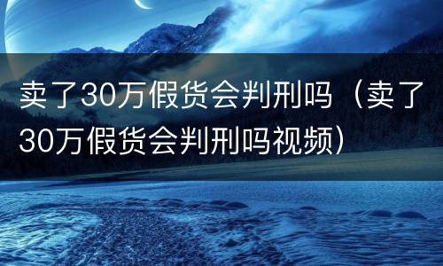 卖了30万假货会判刑吗（卖了30万假货会判刑吗视频）