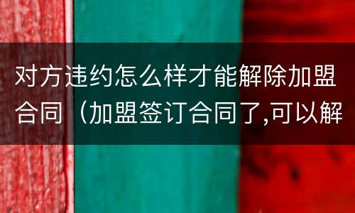对方违约怎么样才能解除加盟合同（加盟签订合同了,可以解除合同吗）
