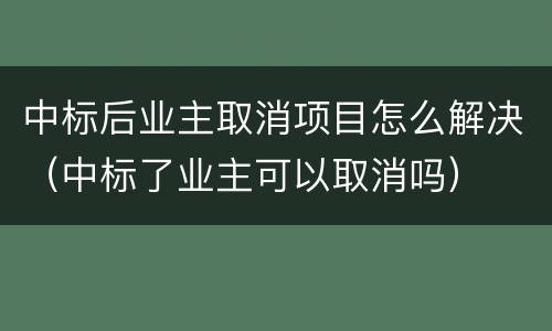 中标后业主取消项目怎么解决（中标了业主可以取消吗）