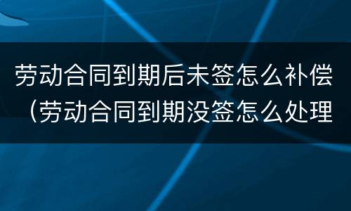 劳动合同到期后未签怎么补偿（劳动合同到期没签怎么处理）