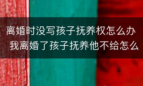 离婚时没写孩子抚养权怎么办 我离婚了孩子抚养他不给怎么写