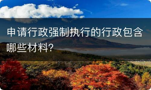 申请行政强制执行的行政包含哪些材料？