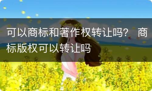 可以商标和著作权转让吗？ 商标版权可以转让吗