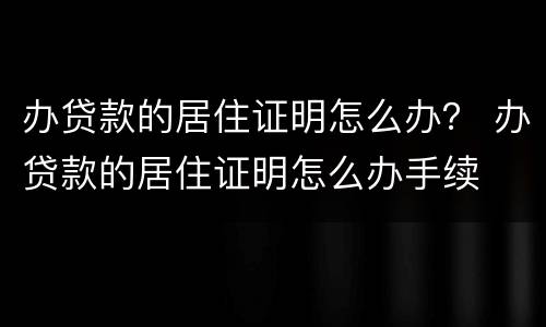 办贷款的居住证明怎么办？ 办贷款的居住证明怎么办手续