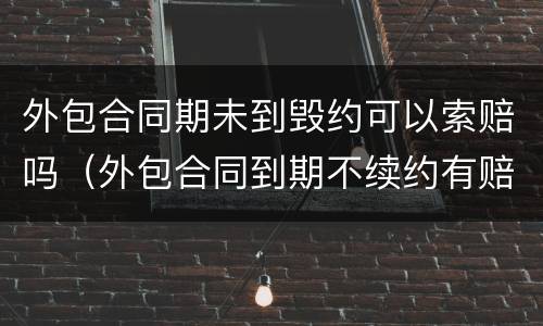 外包合同期未到毁约可以索赔吗（外包合同到期不续约有赔偿吗）