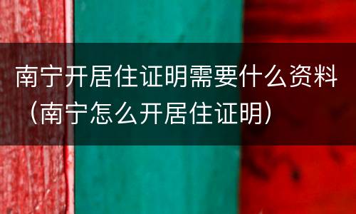 南宁开居住证明需要什么资料（南宁怎么开居住证明）