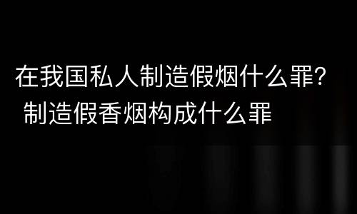 在我国私人制造假烟什么罪？ 制造假香烟构成什么罪