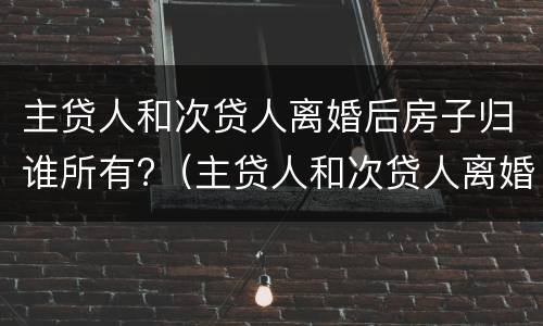 主贷人和次贷人离婚后房子归谁所有?（主贷人和次贷人离婚后房子归谁所有使用）