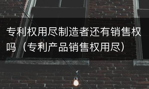专利权用尽制造者还有销售权吗（专利产品销售权用尽）