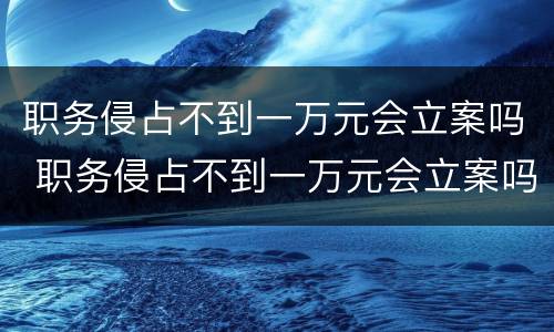 职务侵占不到一万元会立案吗 职务侵占不到一万元会立案吗怎么处理