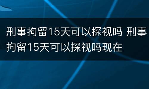 刑事拘留15天可以探视吗 刑事拘留15天可以探视吗现在