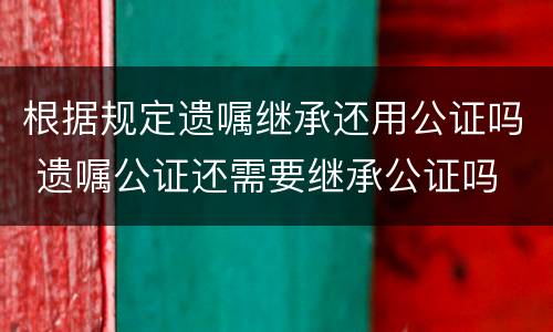根据规定遗嘱继承还用公证吗 遗嘱公证还需要继承公证吗