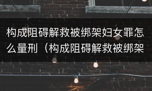 构成阻碍解救被绑架妇女罪怎么量刑（构成阻碍解救被绑架妇女罪怎么量刑的）