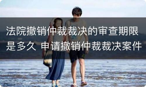 法院撤销仲裁裁决的审查期限是多久 申请撤销仲裁裁决案件审理期限