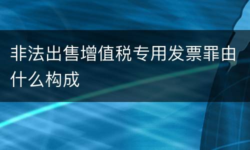 非法出售增值税专用发票罪由什么构成