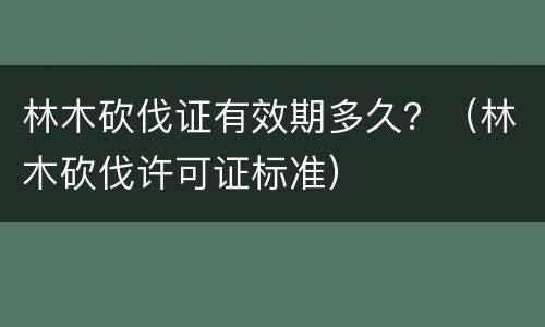 林木砍伐证有效期多久？（林木砍伐许可证标准）