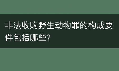 非法收购野生动物罪的构成要件包括哪些？