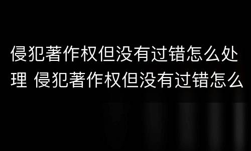 侵犯著作权但没有过错怎么处理 侵犯著作权但没有过错怎么处理呢