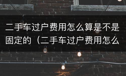 二手车过户费用怎么算是不是固定的（二手车过户费用怎么算是不是固定的价格）