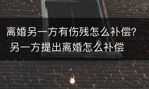 离婚另一方有伤残怎么补偿？ 另一方提出离婚怎么补偿