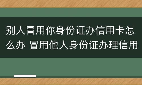 别人冒用你身份证办信用卡怎么办 冒用他人身份证办理信用卡