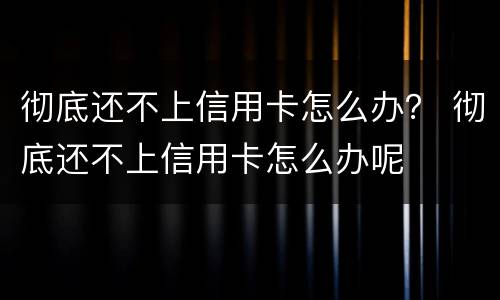 彻底还不上信用卡怎么办？ 彻底还不上信用卡怎么办呢