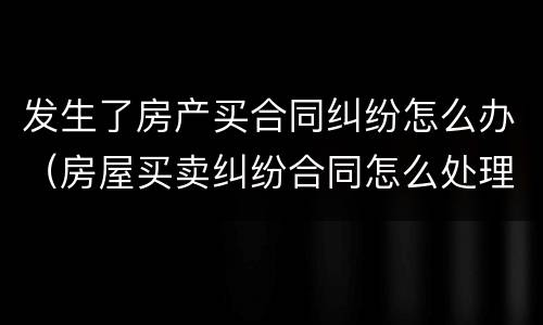 发生了房产买合同纠纷怎么办（房屋买卖纠纷合同怎么处理）
