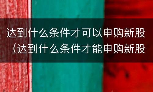 达到什么条件才可以申购新股（达到什么条件才能申购新股）