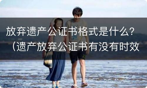 放弃遗产公证书格式是什么？（遗产放弃公证书有没有时效）