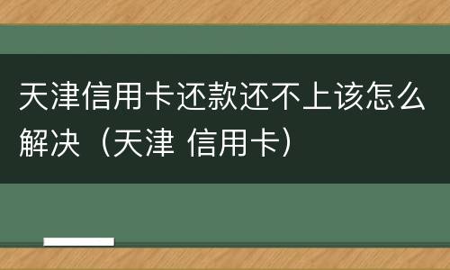 天津信用卡还款还不上该怎么解决（天津 信用卡）