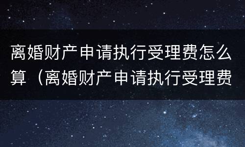 离婚财产申请执行受理费怎么算（离婚财产申请执行受理费怎么算出来的）