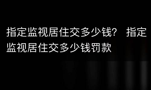 指定监视居住交多少钱？ 指定监视居住交多少钱罚款