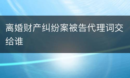 离婚财产纠纷案被告代理词交给谁