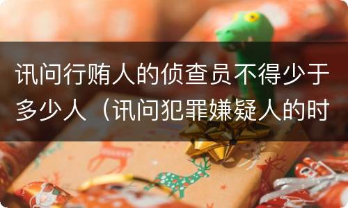 讯问行贿人的侦查员不得少于多少人（讯问犯罪嫌疑人的时候侦查员不得少于几人）