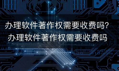 办理软件著作权需要收费吗？ 办理软件著作权需要收费吗