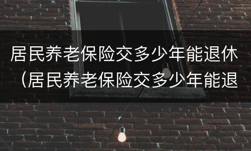 居民养老保险交多少年能退休（居民养老保险交多少年能退休了）
