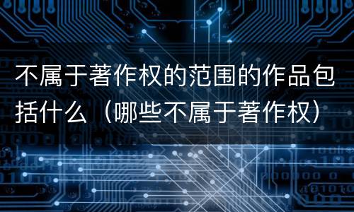 不属于著作权的范围的作品包括什么（哪些不属于著作权）
