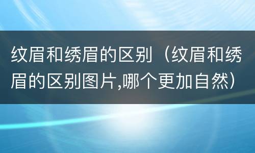 纹眉和绣眉的区别（纹眉和绣眉的区别图片,哪个更加自然）