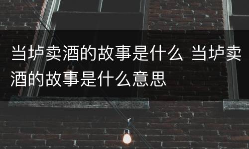当垆卖酒的故事是什么 当垆卖酒的故事是什么意思